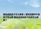 爱说谎的孩子怎么教育（爱说谎爱吹牛的孩子怎么教 爱说谎话的孩子应该怎么教育）