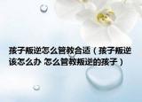 孩子叛逆怎么管教合适（孩子叛逆该怎么办 怎么管教叛逆的孩子）