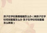 孩子在学校畏畏缩缩怎么办（熊孩子在学校特别害羞怎么办 孩子在学校特别害羞怎么教育）