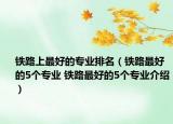 铁路上最好的专业排名（铁路最好的5个专业 铁路最好的5个专业介绍）