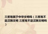 三星堆属于中华文明吗（三星堆不是汉族文明 三星堆不是汉族文明吗）