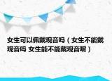 女生可以佩戴观音吗（女生不能戴观音吗 女生能不能戴观音呢）