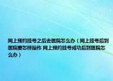 网上预约挂号之后去医院怎么办（网上挂号后到医院要怎样操作 网上预约挂号成功后到医院怎么办）