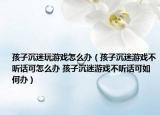 孩子沉迷玩游戏怎么办（孩子沉迷游戏不听话可怎么办 孩子沉迷游戏不听话可如何办）