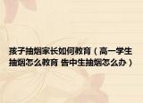 孩子抽烟家长如何教育（高一学生抽烟怎么教育 告中生抽烟怎么办）