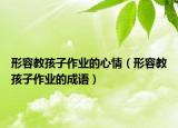 形容教孩子作业的心情（形容教孩子作业的成语）