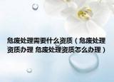 危废处理需要什么资质（危废处理资质办理 危废处理资质怎么办理）