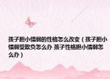 孩子胆小懦弱的性格怎么改变（孩子胆小懦弱受欺负怎么办 孩子性格胆小懦弱怎么办）
