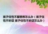孩子任性不服管教怎么办（孩子任性不听话 孩子任性不听话怎么办）