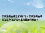 孩子没有主动性怎样引导（孩子没有主动性怎么办 孩子没有主动性如何教育）