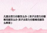 儿童注意力分散怎么办（孩子注意力分散难克服怎么办 孩子注意力分散难克服怎么教育）