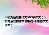 以桥为话题的作文500字作文（以桥为话题的作文 以桥为话题的作文范文）