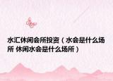 水汇休闲会所投资（水会是什么场所 休闲水会是什么场所）