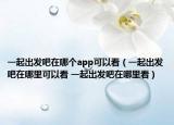 一起出发吧在哪个app可以看（一起出发吧在哪里可以看 一起出发吧在哪里看）