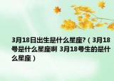 3月18日出生是什么星座?（3月18号是什么星座啊 3月18号生的是什么星座）