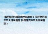 抖音如何把喜欢的全部删除（抖音里的喜欢怎么批量删除 抖音的喜欢怎么批量删除）