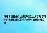 特殊学校都是什么孩子可以上大学吗（特殊学校是封闭式的吗 特殊学校是封闭式吗）