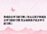 养成自主学习的习惯（怎么让孩子养成自主学习的好习惯 怎么培养孩子自主学习的习惯）