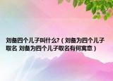 刘备四个儿子叫什么?（刘备为四个儿子取名 刘备为四个儿子取名有何寓意）