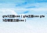 gta5注册ceo（gta注册ceo gta5在哪里注册ceo）