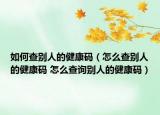 如何查别人的健康码（怎么查别人的健康码 怎么查询别人的健康码）