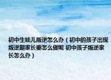 初中生娃儿叛逆怎么办（初中的孩子出现叛逆期家长要怎么做呢 初中孩子叛逆家长怎么办）
