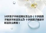 10岁孩子不听话家长怎么办（十岁的孩子叛逆不听话怎么办 十岁的孩子叛逆不听话怎么教育）