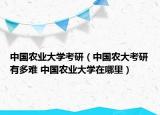 中国农业大学考研（中国农大考研有多难 中国农业大学在哪里）