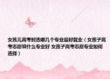 女孩儿高考时选哪几个专业最好就业（女孩子高考志愿填什么专业好 女孩子高考志愿专业如何选择）
