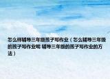 怎么样辅导三年级孩子写作业（怎么辅导三年级的孩子写作业呢 辅导三年级的孩子写作业的方法）