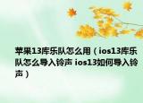 苹果13库乐队怎么用（ios13库乐队怎么导入铃声 ios13如何导入铃声）
