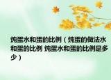 炖蛋水和蛋的比例（炖蛋的做法水和蛋的比例 炖蛋水和蛋的比例是多少）