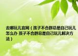 去哪玩儿官网（孩子不合群总是自己玩儿怎么办 孩子不合群总是自己玩儿解决方法）