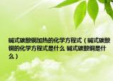 碱式碳酸铜加热的化学方程式（碱式碳酸铜的化学方程式是什么 碱式碳酸铜是什么）