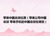 苹果中国总部位置（苹果公司中国总部 苹果手机的中国总部在哪里）