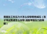 男朋友工作压力大怎么安慰帮他减压（孩子考试焦虑怎么安慰 消除考前压力的策略）