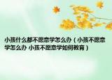 小孩什么都不愿意学怎么办（小孩不愿意学怎么办 小孩不愿意学如何教育）