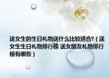 送女生的生日礼物送什么比较适合?（送女生生日礼物排行榜 送女朋友礼物排行榜有哪些）