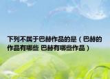 下列不属于巴赫作品的是（巴赫的作品有哪些 巴赫有哪些作品）