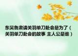 东吴鲁肃请关羽单刀赴会是为了（关羽单刀赴会的故事 主人公是谁）