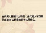 古代男人都戴什么项链（古代男人可以戴什么首饰 古代贵族男子头戴什么）