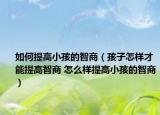 如何提高小孩的智商（孩子怎样才能提高智商 怎么样提高小孩的智商）