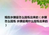 现在水银是怎么提炼出来的（水银怎么提炼 水银是用什么提炼出来的）