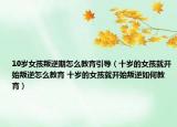 10岁女孩叛逆期怎么教育引导（十岁的女孩就开始叛逆怎么教育 十岁的女孩就开始叛逆如何教育）