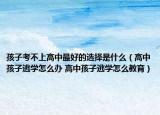 孩子考不上高中最好的选择是什么（高中孩子逃学怎么办 高中孩子逃学怎么教育）