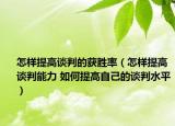 怎样提高谈判的获胜率（怎样提高谈判能力 如何提高自己的谈判水平）