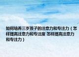 如何培养三岁孩子的注意力和专注力（怎样提高注意力和专注度 怎样提高注意力和专注力）