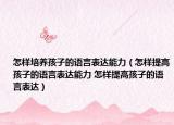 怎样培养孩子的语言表达能力（怎样提高孩子的语言表达能力 怎样提高孩子的语言表达）