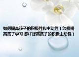 如何提高孩子的积极性和主动性（怎样提高孩子学习 怎样提高孩子的积极主动性）