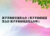孩子不和你交流怎么办（孩子不和你说话怎么办 孩子不和你说话怎么办呀）